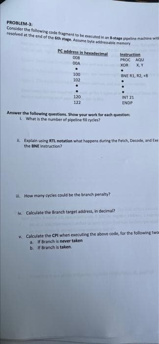 PROBLEM-3:
Consider the following code fragment to be executedin an stage pipeline machine w
resolved at the end of the Gth stage. Assume byte addressable memory
PC address in hexadecimal
008
O0A
Instruction
PROC AQU
XOR
X, Y
100
BNE R1, R2, +8
102
120
INT 21
122
ENDP
Answer the following questions. Show your work for each question:
i. What is the number of pipeline fill cycles?
IL Explain using RTL notation what happens during the Fetch, Decode, and Exe
the BNE instruction?
ill. How many cycles could be the branch penalty?
iv. Calculate the Branch target address, in decimal?
v. Calculate the CPI when executing the above code, for the following two
a. If Branch is never taken
b. If Branch is taken.
