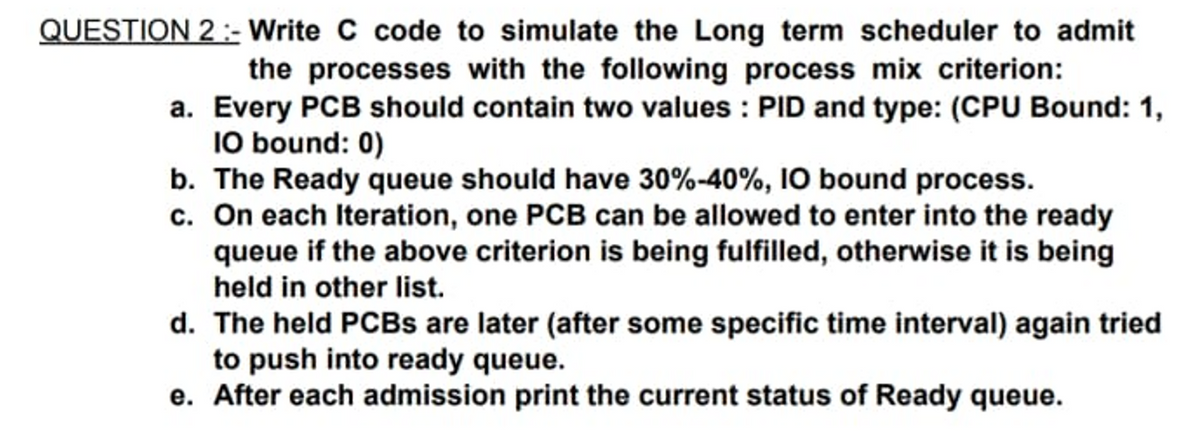 QUESTION 2 : Write C code to simulate the Long term scheduler to admit
the processes with the following process mix criterion:
a. Every PCB should contain two values : PID and type: (CPU Bound: 1,
10 bound: 0)
b. The Ready queue should have 30%-40%, 10 bound process.
c. On each Iteration, one PCB can be allowed to enter into the ready
queue if the above criterion is being fulfilled, otherwise it is being
held in other list.
d. The held PCBS are later (after some specific time interval) again tried
to push into ready queue.
e. After each admission print the current status of Ready queue.
