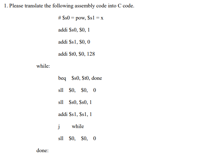 1. Please translate the following assembly code into C code.
# $s0 = pow, $s1 = x
addi $s0, $0, 1
addi $s1, $0, 0
addi $t0, $0, 128
while:
beq
$s0, $t0, done
sll $0, $0, 0
sll $s0, $s0, 1
addi $s1, $s1, 1
j
while
sll $0, $0, 0
done:
