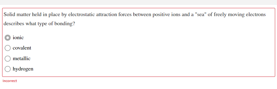 Solid matter held in place by electrostatic attraction forces between positive ions and a "sea" of freely moving electrons
describes what type of bonding?
ionic
covalent
metallic
hydrogen
Incorrect
