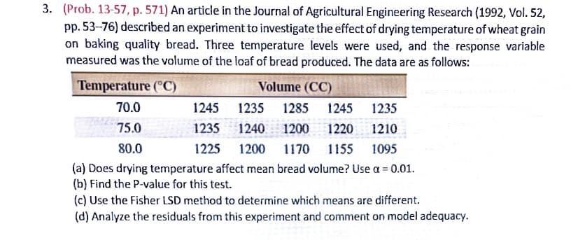 3. (Prob. 13-57, p. 571) An article in the Journal of Agricultural Engineering Research (1992, Vol. 52,
pp. 53-76) described an experiment to investigate the effect of drying temperature of wheat grain
on baking quality bread. Three temperature levels were used, and the response variable
measured was the volume of the loaf of bread produced. The data are as follows:
Temperature ("C)
Volume (CC)
70.0
1245
1235
1285
1245
1235
75.0
1235
1240
1200
1220
1210
80.0
1225
1200
1170
1155
1095
(a) Does drying temperature affect mean bread volume? Use a = 0.01.
(b) Find the P-value for this test.
(c) Use the Fisher LSD method to determine which means are different.
(d) Analyze the residuals from this experiment and comment on model adequacy.
