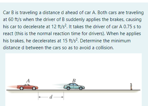 Car B is traveling a distance d ahead of car A. Both cars are traveling
at 60 ft/s when the driver of B suddenly applies the brakes, causing
his car to decelerate at 12 ft/s?. It takes the driver of car A 0.75 s to
react (this is the normal reaction time for drivers). When he applies
his brakes, he decelerates at 15 ft/s?. Determine the minimum
distance d between the cars so as to avoid a collision.
-d -
