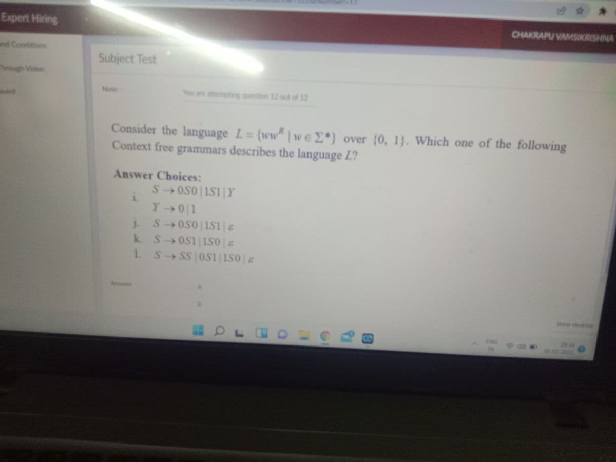 mDer
Expert Hiring
CHAKRAPU VAMSIKRISHNA
nd Conditions
Subject Test
ugh Video
Note:-
You are atempting question 12 out of 12
oard
Consider the language L= {ww | weE*) over (0, 1}. Which one of the following
Context free grammars describes the language L?
Answer Choices:
S OS0 |1S1|Y
1.
Y0 1
j SOS0 IS1s
J.
k. S 0S1 1s0E
L S SS OS1 1S0|&
3.
Aswer
Show desktop
18
ENG
IN
23 34
10 03-2022
