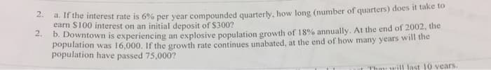 2.
a. If the interest rate is 6% per year compounded quarterly, how long (number of quarters) does it take to
earn $100 interest on an initial deposit of $300?
2.
b. Downtown is experiencing an explosive population growth of 18% annually. At the end of 2002, the
population was 16,000. If the growth rate continues unabated, at the end of how many years will the
population have passed 75,000?
They will last 10 years.