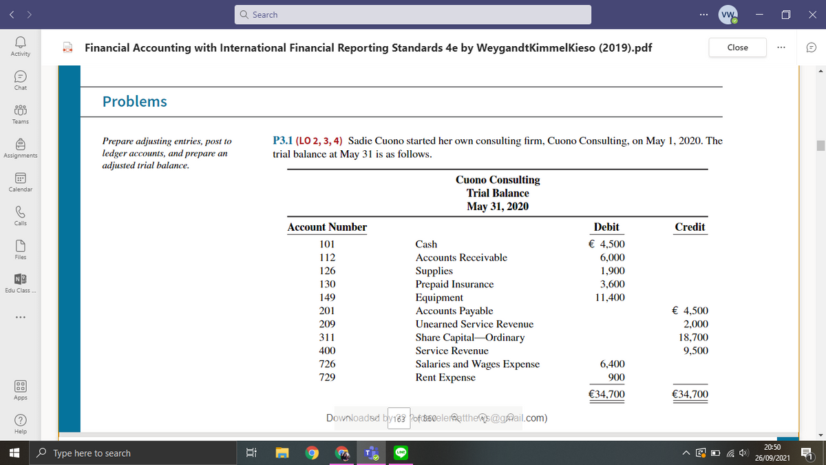 Q Search
Financial Accounting with International Financial Reporting Standards 4e by WeygandtKimmelKieso (2019).pdf
Close
Activity
Chat
Problems
Teams
Prepare adjusting entries, post to
ledger accounts, and prepare an
adjusted trial balance.
P3.1 (LO 2, 3, 4) Sadie Cuono started her own consulting firm, Cuono Consulting, on May 1, 2020. The
trial balance at May 31 is as follows.
Assignments
Cuono Consulting
Calendar
Trial Balance
May 31, 2020
Calls
Account Number
Debit
Credit
101
Cash
€ 4,500
112
Accounts Receivable
6,000
Files
126
Supplies
Prepaid Insurance
Equipment
Accounts Payable
1,900
130
3,600
Edu Class .
149
11,400
201
€ 4,500
209
Unearned Service Revenue
2,000
18,700
311
Share Capital-Ordinary
400
Service Revenue
9,500
Salaries and Wages Expense
Rent Expense
726
6.400
729
900
€34,700
€34,700
Apps
Downloadsd by183 Pofc&B0eler@atthes@gmail.com)
Help
20:50
e Type here to search
26/09/2021
近
