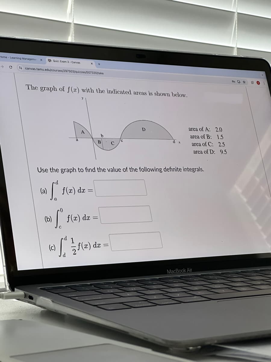 Home-Learning Managemen
→
C
Quiz: Exam 3- Canvas
canvas.tamu.edu/courses/297503/quizzes/507330/take
The graph of f(x) with the indicated areas is shown below.
B
C
D
area of A:
area of B:
2.0
1.5
dx
area of C: 2.5
area of D: 9.5
Use the graph to find the value of the following definite integrals.
f(x) dx
=
d
(a)
(10) S°
f(x) dx =
=]
(c)
L
d
f(x) dx
=
MacBook Air