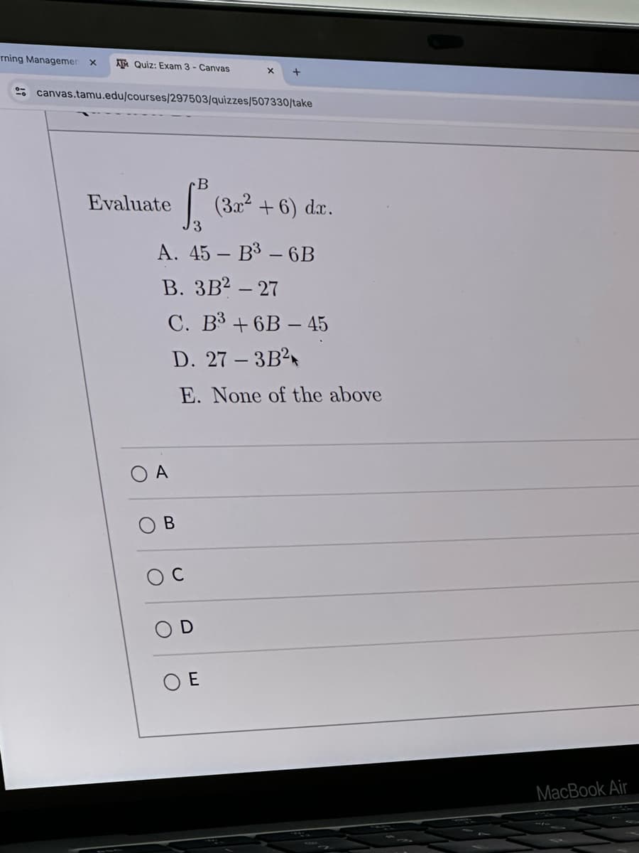 rning Managemen x
AT Quiz: Exam 3 - Canvas
× +
canvas.tamu.edu/courses/297503/quizzes/507330/take
Evaluate
OA
C
B
ОЕ
B
[² (3x² + 6) dr.
3
A. 45-B3-6B
B. 3B2-27
C. B3+6B-45
D. 27-3B2
E. None of the above
MacBook Air