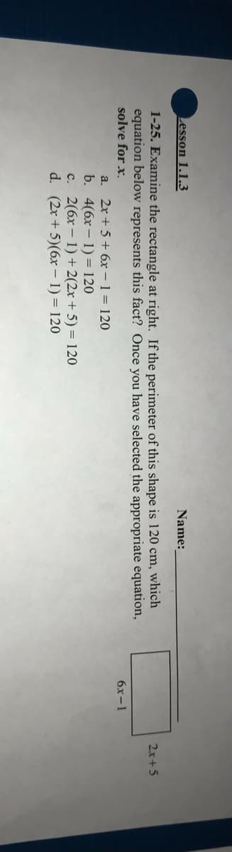 Lesson 1.1.3
1-25. Examine the rectangle at right. If the perimeter of this shape is 120 cm, which
equation below represents this fact? Once you have selected the appropriate equation,
solve for x.
a. 2x+5+ 6x - 1 = 120
b. 4(6x-1)= 120
c. 2(6x-1) + 2(2x + 5) = 120
d. (2x + 5)(6x - 1) = 120
Name:
6x-l
2x+5