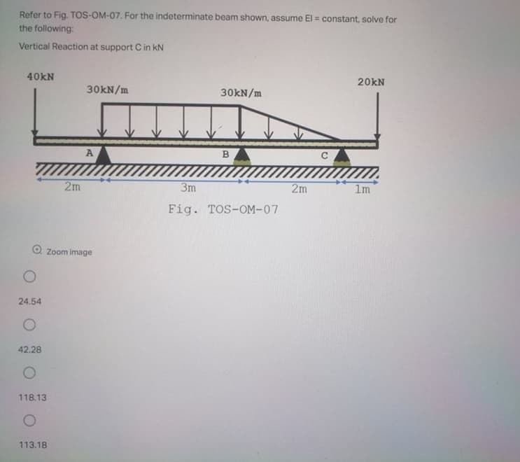 Refer to Fig. TOS-OM-07. For the indeterminate beam shown, assume El = constant, solve for
the following:
Vertical Reaction at support C in kN
40KN
20kN
30KN/m
30KN/m
A
2m
3m
2m
1m
Fig. TOS-OM-07
O Zoom image
24.54
42.28
118.13
113.18
