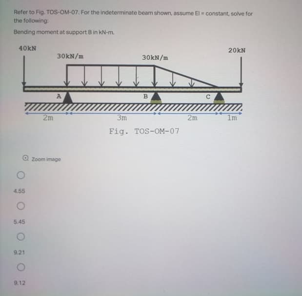 Refer to Fig. ToS-OM-07. For the indeterminate beam shown, assume El = constant, solve for
the following:
Bending moment at support B in kN-m.
40KN
20kN
30KN/m
30kN/m
A
B.
2m
3m
2m
1m
Fig. TOS-OM-07
O Zoom image
4.55
5.45
9.21
9.12
