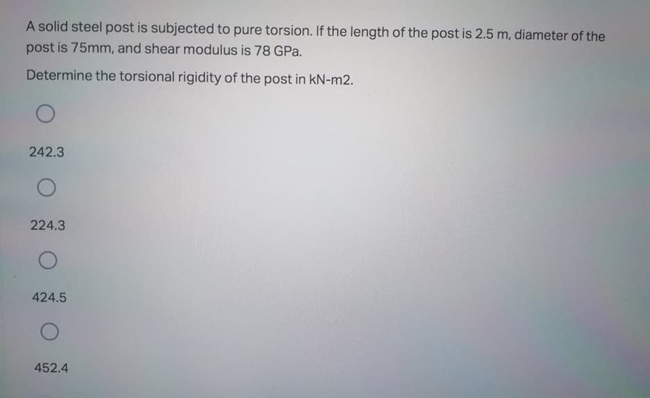 A solid steel post is subjected to pure torsion. If the length of the post is 2.5 m, diameter of the
post is 75mm, and shear modulus is 78 GPa.
Determine the torsional rigidity of the post in kN-m2.
242.3
224.3
424.5
452.4
