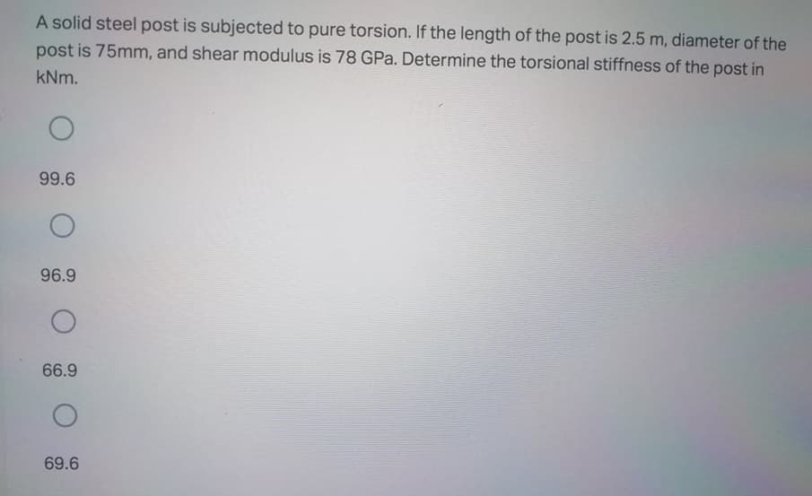 A solid steel post is subjected to pure torsion. If the length of the post is 2.5 m, diameter of the
post is 75mm, and shear modulus is 78 GPa. Determine the torsional stiffness of the post in
kNm.
99.6
96.9
66.9
69.6
