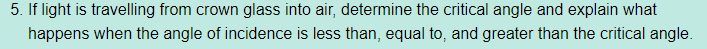 5. If light is travelling from crown glass into air, determine the critical angle and explain what
happens when the angle of incidence is less than, equal to, and greater than the critical angle.
