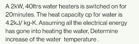 A 2kW, 40ltrs water heaters is switched on for
20minutes. The heat capacity cp for water is
4.2kJ/ kg-K. Assuming all the electrical energy
has gone into heating the water, Determine
increase of the water temperature.
