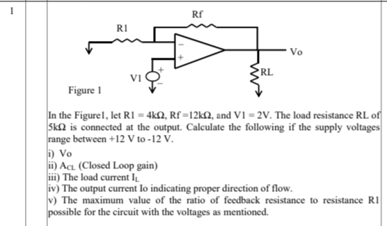 Rf
RI
* Vo
RL
VI
Figure I
In the Figurel, let R1 = 4kN, Rf =12KQ, and V1 = 2V. The load resistance RL of
Sk2 is connected at the output. Calculate the following if the supply voltages
range between +12 V to -12 V.
i) Vo
ii) Acı (Closed Loop gain)
iii) The load current I
iv) The output current lo indicating proper direction of flow.
v) The maximum value of the ratio of feedback resistance to resistance R1
possible for the circuit with the voltages as mentioned.
