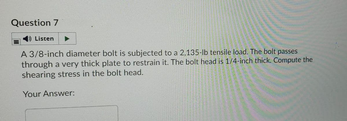 Question 7
Listen
A 3/8-inch diameter bolt is subjected to a 2,135-lb tensile load. The bolt passes
through a very thick plate to restrain it. The bolt head is 1/4-inch thick. Compute the
shearing stress in the bolt head.
Your Answer:
