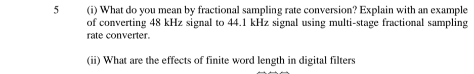(i) What do you mean by fractional sampling rate conversion? Explain with an example
of converting 48 kHz signal to 44.1 kHz signal using multi-stage fractional sampling
5
rate converter.
(ii) What are the effects of finite word length in digital filters
