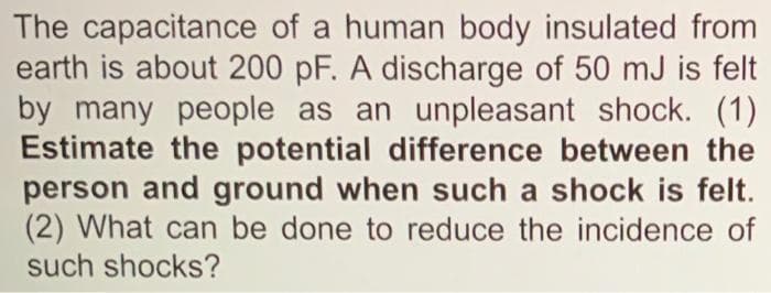 The capacitance of a human body insulated from
earth is about 200 pF. A discharge of 50 mJ is felt
by many people as an unpleasant shock. (1)
Estimate the potential difference between the
person and ground when such a shock is felt.
(2) What can be done to reduce the incidence of
such shocks?
