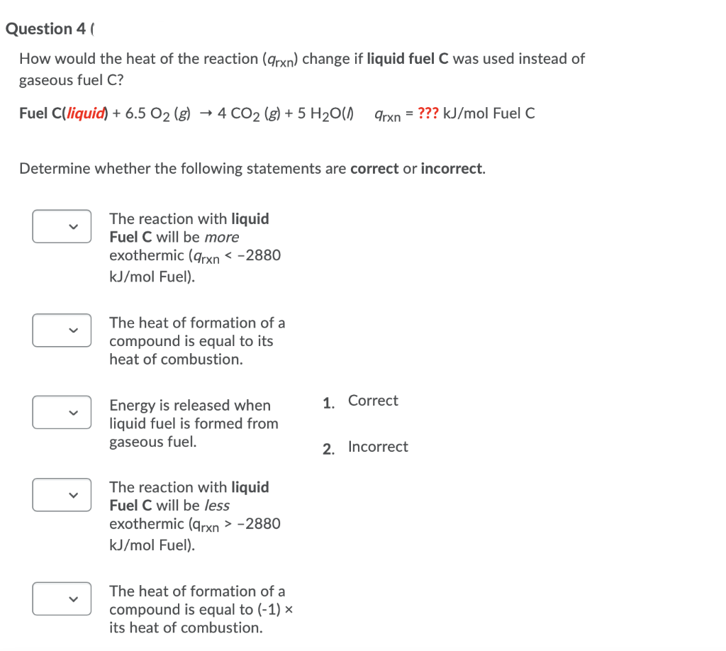 Question 4 (
How would the heat of the reaction (qrxn) change if liquid fuel C was used instead of
gaseous fuel C?
Fuel C(liquid) + 6.5 O2 (g)
- 4 CO2 (g) + 5 H20()
qrxn = ??? kJ/mol Fuel C
Determine whether the following statements are correct or incorrect.
The reaction with liquid
Fuel C will be more
exothermic (grxn < -2880
kJ/mol Fuel).
The heat of formation of a
compound is equal to its
heat of combustion.
1. Correct
Energy is released when
liquid fuel is formed from
gaseous fuel.
2. Incorrect
The reaction with liquid
Fuel C will be less
exothermic (qrxn > -2880
kJ/mol Fuel).
The heat of formation of a
compound is equal to (-1) ×
its heat of combustion.
