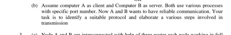 (b) Assume computer A as client and Computer B as server. Both use various processes
with specific port number. Now A and B wants to have reliable communication. Your
task is to identify a suitable protocol and elaborate a various steps involved in
transmission
(a)
Node A and B are interconnected with heln of three router each node working in full
