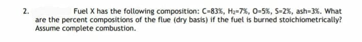 2.
are the percent compositions of the flue (dry basis) if the fuel is burned stoichiometrically?
Assume complete combustion.
Fuel X has the following composition: C=83%, H2-7%, 0=5%, S-2%, ash=3%. What
