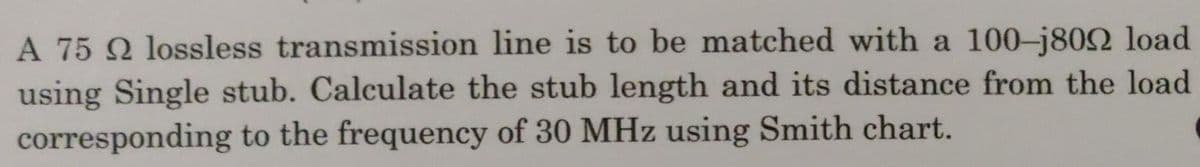 A 75 Q lossless transmission line is to be matched with a 100-j802 load
using Single stub. Calculate the stub length and its distance from the load
corresponding to the frequency of 30 MHz using Smith chart.
