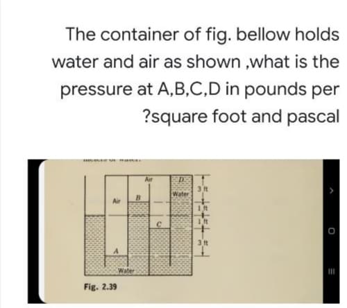 The container of fig. bellow holds
water and air as shown ,what is the
pressure at A,B,C,D in pounds per
?square foot and pascal
Air
3 ft
Water
B.
1 ft
3 ft
Water
II
Fig. 2.39
