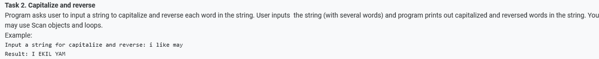 Task 2. Capitalize and reverse
Program asks user to input a string to capitalize and reverse each word in the string. User inputs the string (with several words) and program prints out capitalized and reversed words in the string. You
may use Scan objects and loops.
Example:
Input a string for capitalize and reverse: i like may
Result: I EKIL YAM
