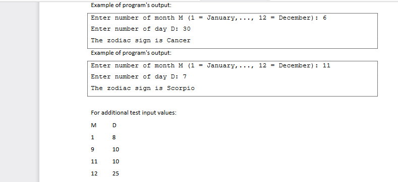 Example of program's output:
Enter number of month M (1 January,
Enter number of day D: 30
The zodiac sign is Cancer
Example of program's output:
Enter number of month M (1 =
Enter number of day D: 7
The zodiac sign is Scorpio
For additional test input values:
M
D
1
9
11
12
8
10
10
25
=
January,
12 December): 6
12 December): 11