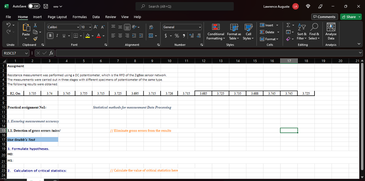 AutoSave Off H wwwv
File Home Insert Page Layout
5.
s
e
Undo
R15C17
Paste
Clipboard
1 Assigment
2
2
Calibri
BI U
X✓ fx
3
7
8
9
10 Practical assignment No1:
11
12
13 1. Ensuring measurement accuracy
14
3.74
4
V
3.745
15 1.1. Detection of gross errors/miss/
16
17 Use Grubb's Test
18
19 1. Formulate hypotheses.
20 HO:
21 H1:
22
23 2. Calculation of critical statistics:
24
Formulas
✓ 10
M.
Font
Y
5
Data
3.755
✓
Α' Α
A
6
Y
Review View
3.715
==
≡≡
7
Help
3.725
+=+=
Alignment
8
3 Resistance measurement was performed using a DC potentiometer, which is the RFD of the ZigBee sensor network.
4 The measurements were carried out in three stages with different specimens of potentiometer of the same type.
The following results were obtained.
5
6
R2, Om 3.735
Search (Alt+Q)
ab
9
Y
General
$ % 900 00
Y
10
3.695 3.715 3.726
Statistical methods for measurement Data Processing
// Eliminate gross errors from the results
Number
// Calculate the value of critical statistics here
11
3.715
5
12
HTT
Cell
Conditional Format as
Formatting Table
Table Styles
Styles
3.685
13
3.725
14
3.735
15
3.688
Lawrence Auguste LA
Insert
Delete
Format
Cells
16
3.745
V
Σ
↓
17
V
Y
3.745
AY
Sort & Find &
Filter Select
Editing
18
Comments
3.725
O-
IN
Analyze
Data
Analysis
19
20
Share
21