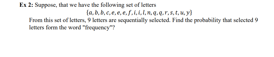 Ex 2: Suppose, that we have the following set of letters
{a,b, b, c, e, e, e, f, i, i, l, n, q, q, r, s, t, u, y}
From this set of letters, 9 letters are sequentially selected. Find the probability that selected 9
letters form the word "frequency"?
