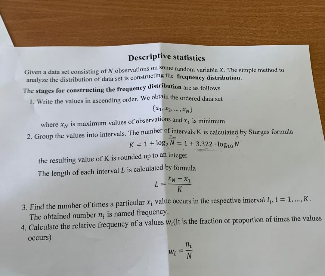 Descriptive statistics
Given a data set consisting of N observations on some random variable X. The simple method to
analyze the distribution of data set is constructing the frequency distribution.
The stages for constructing the frequency distribution are as follows
1. Write the values in ascending order. We obtain the ordered data set
{X1, X2, ...,XN}
where xN is maximum values of observations and x, is minimum
2. Group the values into intervals. The number of intervals K is calculated by Sturges formula
K = 1+ log2 N = 1+3.322· log10 N
the resulting value of K is rounded up to an integer
The length of each interval L is calculated by formula
Ix - NX
K
L =
3. Find the number of times a particular x¡ value occurs in the respective interval Ii, i = 1, ... , K.
The obtained number n; is named frequency.
4. Calculate the relative frequency of a values w;(It is the fraction or proportion of times the values
occurs)
ni
W; =
