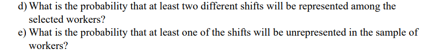 d) What is the probability that at least two different shifts will be represented among the
selected workers?
e) What is the probability that at least one of the shifts will be unrepresented in the sample of
workers?
