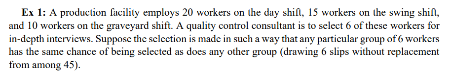 Ex 1: A production facility employs 20 workers on the day shift, 15 workers on the swing shift,
and 10 workers on the graveyard shift. A quality control consultant is to select 6 of these workers for
in-depth interviews. Suppose the selection is made in such a way that any particular group of 6 workers
has the same chance of being selected as does any other group (drawing 6 slips without replacement
from among 45).
