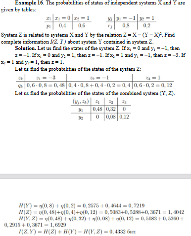 Example 16. The probabilities of states of independent systems X and Y are
given by tables:
x₁|₁=0x₂=1
0,4
3516-1202
0,8
Pi
0,6
System Z is related to systems X and Y by the relation Z = X-(Y-X)². Find
complete information I(Z. Y) about system Y contained in system Z.
Solution. Let us find the states of the system Z. If x, = 0 and y₁ = -1, then
z = -1. If x₁ = 0 and y₂ = 1, then z=-1. If x₂ = 1 and y₁ = -1, then z = -3. If
x₂ = 1 and y₂ = 1, then z = 1.
Let us find the probabilities of the states of the system Z:
2₁=-3
2₂=-1
23 = 1
qk0,6-0,8 0,48 0,4-0,8+0,4-0,2 = 0,4 0,6-0,2=0, 12
Let us find the probabilities of the states of the combined system (Y,Z).
(Mj, 2k) 21 22 23
9/1
0,48 0,32 0
0 0,08 0,12
H(Y) = n(0,8)+7(0, 2) = 0, 2575 +0,4644 = 0,7219
H(Z) = n(0,48)+n(0, 4)+7(0, 12) = 0, 5083+0,5288+0,3671 = 1, 4042
H(Y,Z) = n(0,48) + n(0, 32)+n(0,08)+7(0, 12) = 0, 5083 +0,5260+
0, 2915+0,3671=1,6929
I(Z,Y)= H(Z) + H(Y) - H(Y,Z) = 0, 4332 GT.