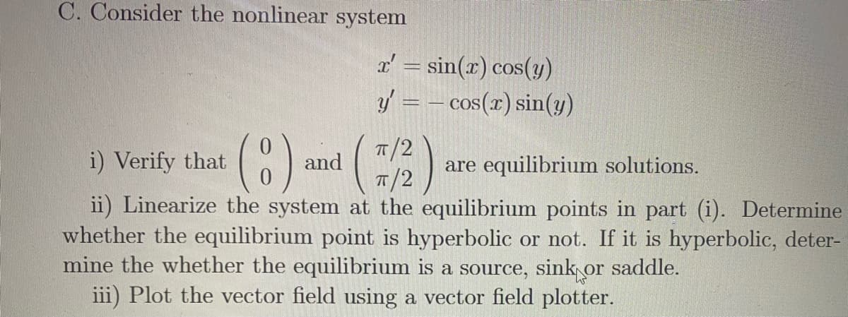 C. Consider the nonlinear system
x' = sin(x) cos(y)
y = – cos(x) sin(y)
()
T/2
i) Verify that
and
are equilibrium solutions.
T/2
ii) Linearize the system at the equilibrium points in part (i). Determine
whether the equilibrium point is hyperbolic or not. If it is hyperbolic, deter-
mine the whether the equilibrium is a source, sink or saddle.
iii) Plot the vector field using a vector field plotter.
