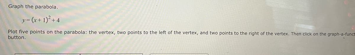 Graph the parabola.
y = (x + 1)² +4
Plot five points on the parabola: the vertex, two points to the left of the vertex, and two points to the right of the vertex. Then click on the graph-a-funct
button.