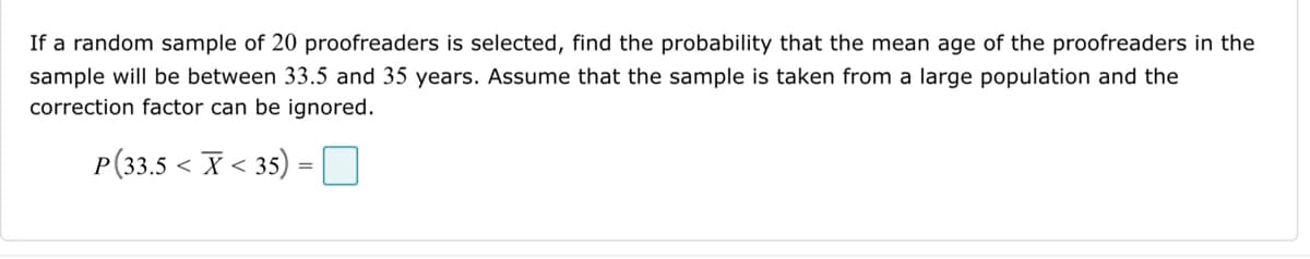 If a random sample of 20 proofreaders is selected, find the probability that the mean age of the proofreaders in the
sample will be between 33.5 and 35 years. Assume that the sample is taken from a large population and the
correction factor can be ignored.
P(33.5 < X < 35) =