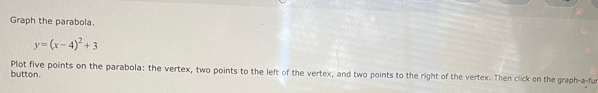 Graph the parabola.
y=(x-4)² +3
Plot five points on the parabola: the vertex, two points to the left of the vertex, and two points to the right of the vertex. Then click on the graph-a-fur
button.