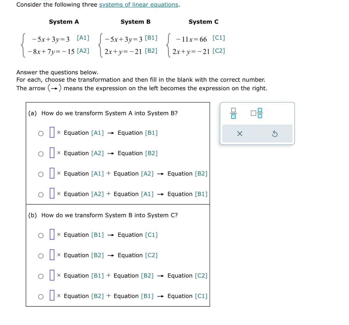 Consider the following three systems of linear equations.
System B
-5x+3y=3 [A1]
-5x+3y=3 [B1]
8x+7y=-15 [A2] 2x+y=-21 [B2]
System A
Answer the questions below.
For each, choose the transformation and then fill in the blank with the correct number.
The arrow (→) means the expression on the left becomes the expression on the right.
(a) How do we transform System A into System B?
Ox Equation [A1]
X
ox Equation [A2]
X
O
Ox Equation [A1] + Equation [A2]
X
o D
O
Equation [B1]
Equation [B2]
X Equation [B1]
(b) How do we transform System B into System C?
-
x Equation [A2] + Equation [A1] Equation [B1]
System C
-11x=66 [C1]
2x+y=-21 [C2]
Equation [C1]
0 x Equation [B2] Equation [C2]
Ox Equation [B1] + Equation [B2]
X
Equation [B2]
→
Equation [C2]
O
0 x Equation [B2] + Equation [B1] Equation [C1]
8 08
X