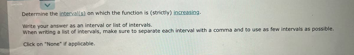 Determine the interval(s) on which the function is (strictly) increasing.
Write your answer as an interval or list of intervals.
When writing a list of intervals, make sure to separate each interval with a comma and to use as few intervals as possible.
Click on "None" if applicable.