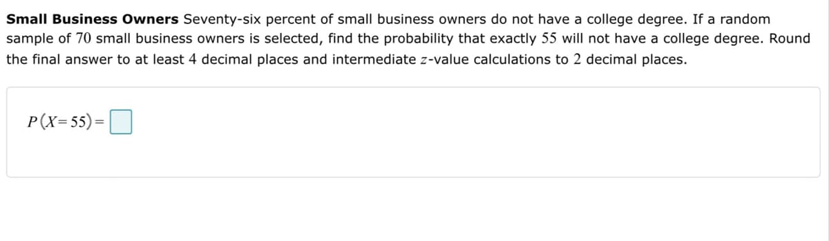 Small Business Owners Seventy-six percent of small business owners do not have a college degree. If a random
sample of 70 small business owners is selected, find the probability that exactly 55 will not have a college degree. Round
the final answer to at least 4 decimal places and intermediate z-value calculations to 2 decimal places.
P(X= 55) =