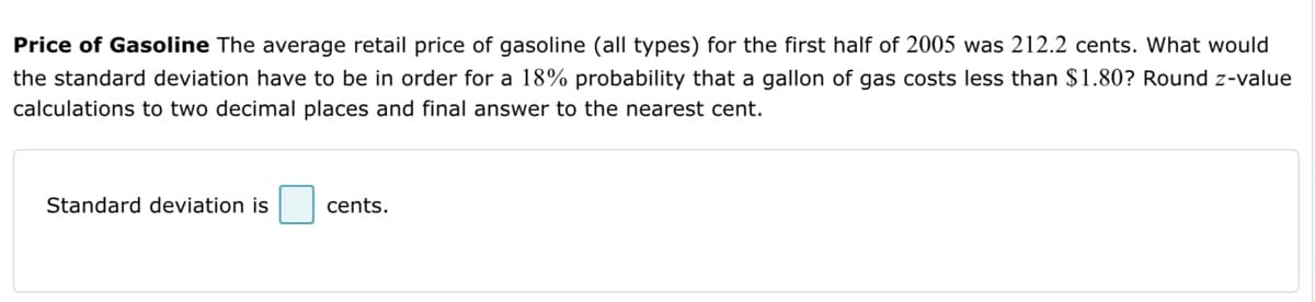 Price of Gasoline The average retail price of gasoline (all types) for the first half of 2005 was 212.2 cents. What would
the standard deviation have to be in order for 18% probability that a gallon of gas costs less than $1.80? Round z-value
calculations to two decimal places and final answer to the nearest cent.
Standard deviation is
cents.