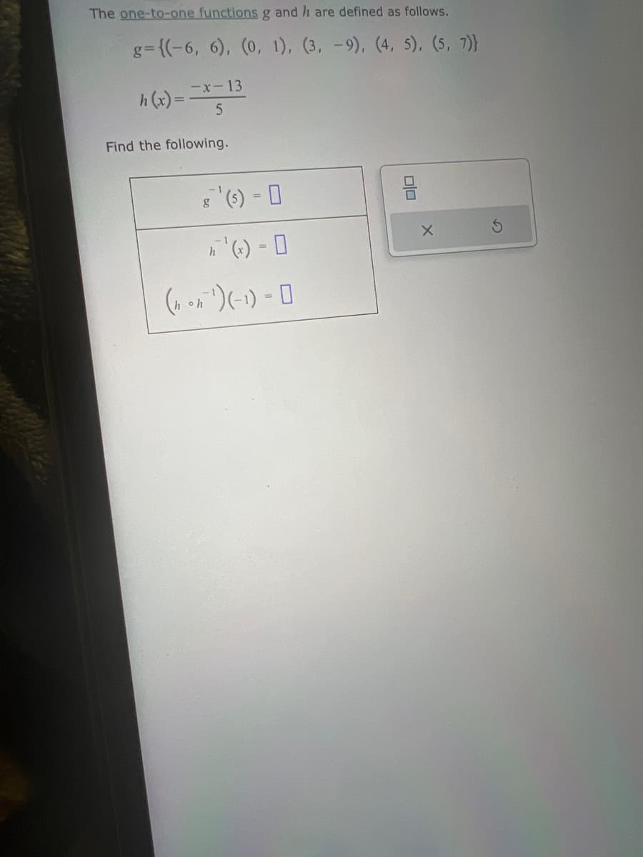 The one-to-one functions g and h are defined as follows.
g={(-6, 6), (0, 1), (3, -9), (4, 5), (5, 7)}
-x-13
5
Find the following.
g
(hon ¹) (-1)-0
010
X
S