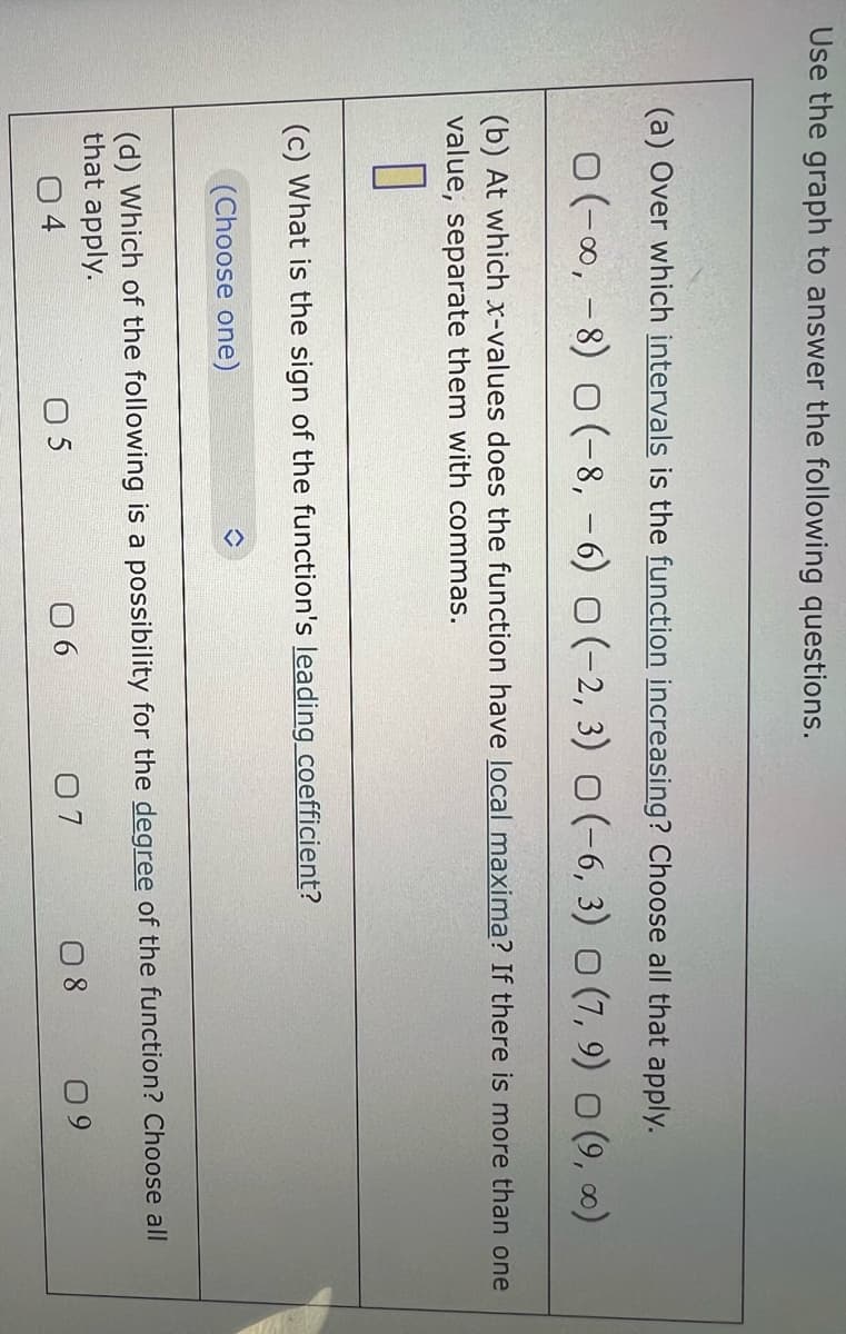Use the graph to answer the following questions.
(a) Over which intervals is the function increasing? Choose all that apply.
0 (-∞, -8) 0 (-8, -6) (-2, 3) O (-6, 3) O (7, 9) ○ (9,00)
(b) At which x-values does the function have local maxima? If there is more than one
value, separate them with commas.
0
(c) What is the sign of the function's leading coefficient?
(Choose one)
î
(d) Which of the following is a possibility for the degree of the function? Choose all
that apply.
05
08
06
07
09