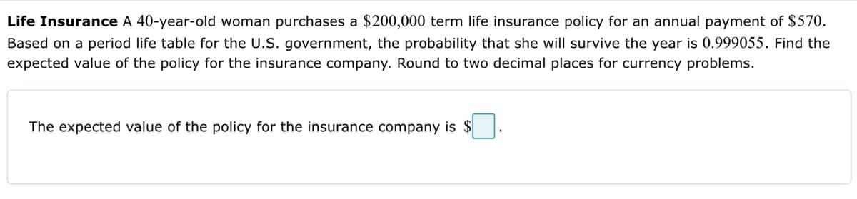 Life Insurance A 40-year-old woman purchases a $200,000 term life insurance policy for an annual payment of $570.
Based on a period life table for the U.S. government, the probability that she will survive the year is 0.999055. Find the
expected value of the policy for the insurance company. Round to two decimal places for currency problems.
The expected value of the policy for the insurance company is $