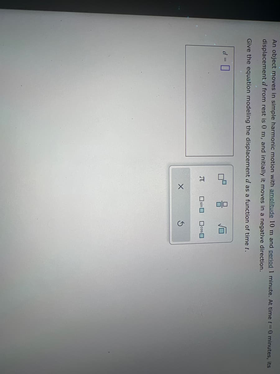 An object moves in simple harmonic motion with amplitude 10 m and period 1 minute. At time t=0 minutes, its
displacement d from rest is 0 m, and initially it moves in a negative direction.
Give the equation modeling the displacement d as a function of time f.
☐
石
Π
sin cos
X