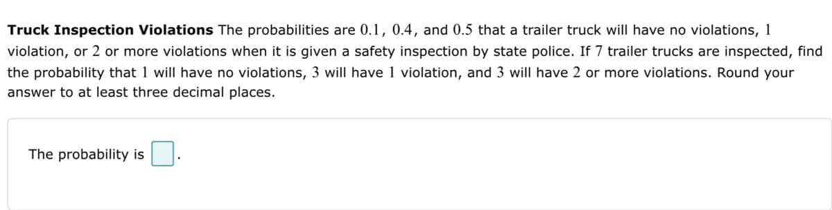 Truck Inspection Violations The probabilities are 0.1, 0.4, and 0.5 that a trailer truck will have no violations, 1
violation, or 2 or more violations when it is given a safety inspection by state police. If 7 trailer trucks are inspected, find
the probability that 1 will have no violations, 3 will have 1 violation, and 3 will have 2 or more violations. Round your
answer to at least three decimal places.
The probability is