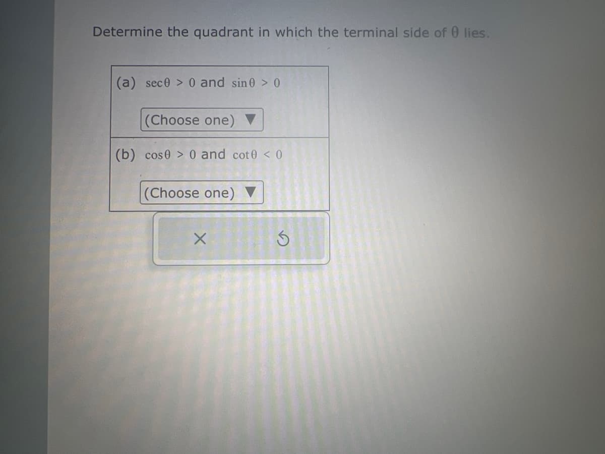 Determine the quadrant in which the terminal side of 0 lies.
(a) sece> 0 and sin0 > 0
(Choose one) ▼
(b) cose > 0 and cot0 < 0
(Choose one) ▼
X
S