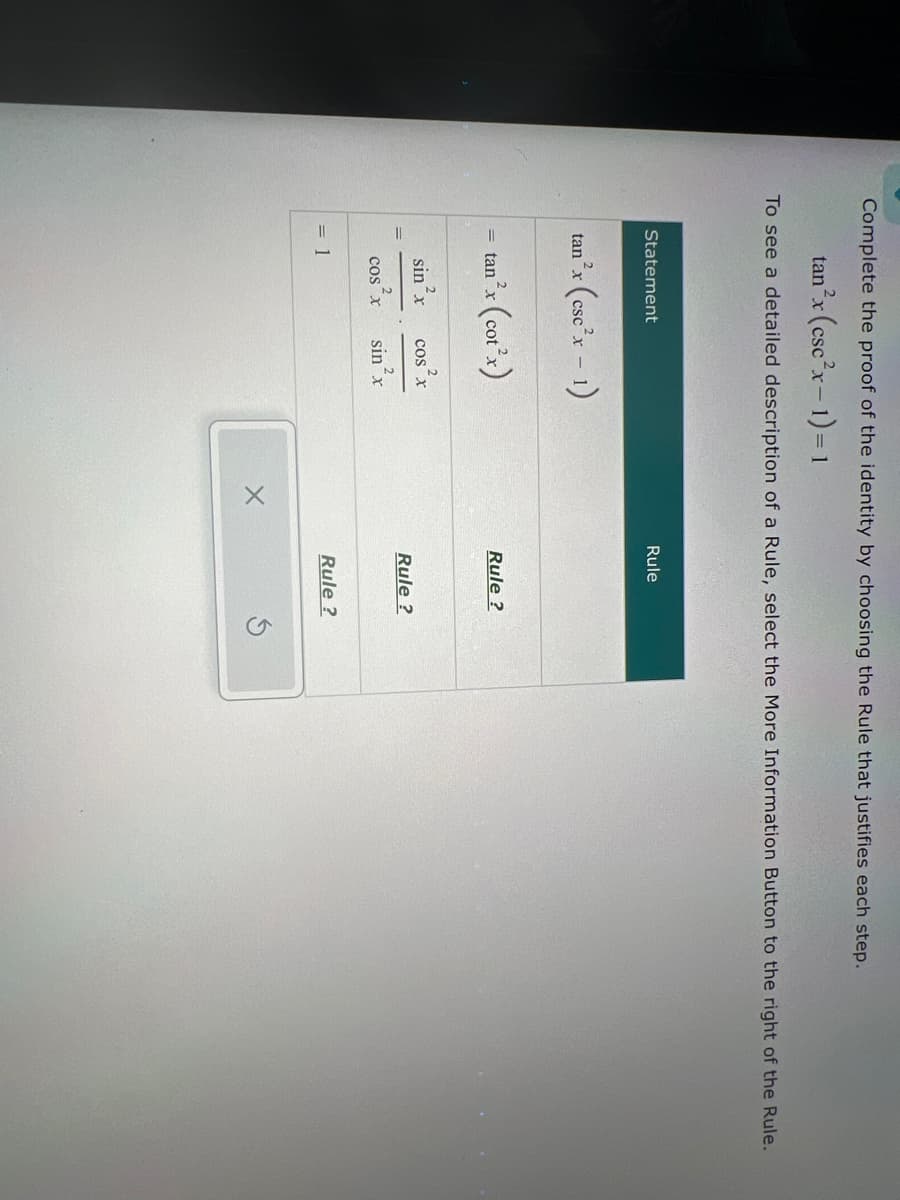 Complete the proof of the identity by choosing the Rule that justifies each step.
tan2x (cscx-1)=1
To see a detailed description of a Rule, select the More Information Button to the right of the Rule.
Statement
2
tan x (escx - 1)
=
tanx (cotx)
= 1
sin x COS X
2
cos x
Rule
Rule?
Rule?
sin x
Rule?